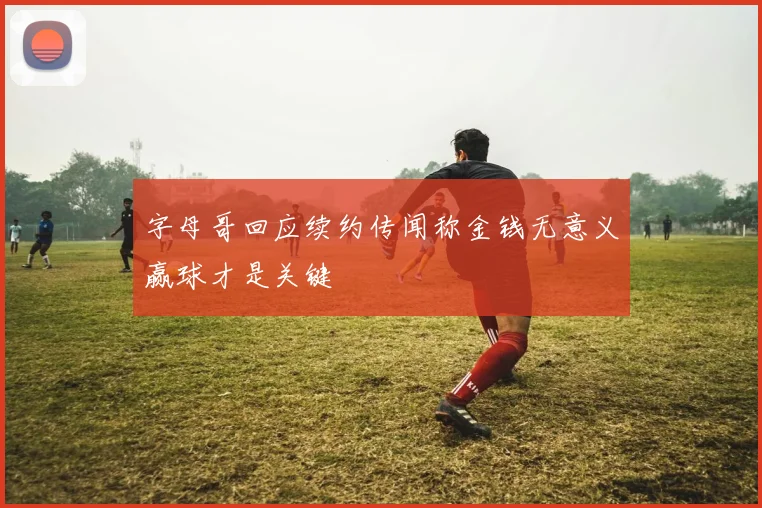 字母哥回应续约传闻称金钱无意义赢球才是关键