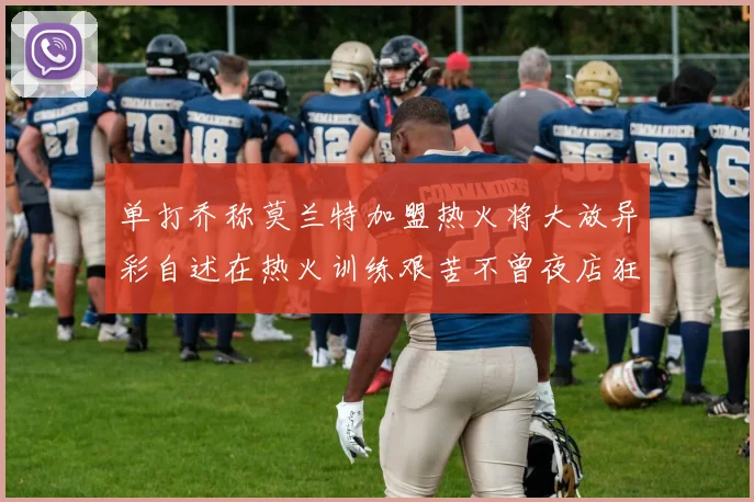 单打乔称莫兰特加盟热火将大放异彩自述在热火训练艰苦不曾夜店狂欢