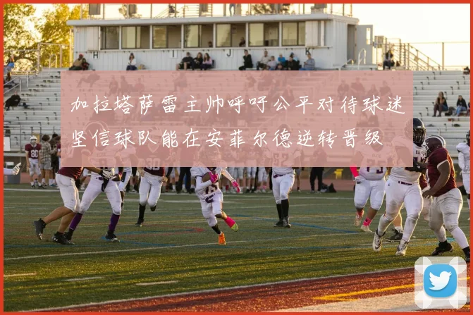 加拉塔萨雷主帅呼吁公平对待球迷坚信球队能在安菲尔德逆转晋级