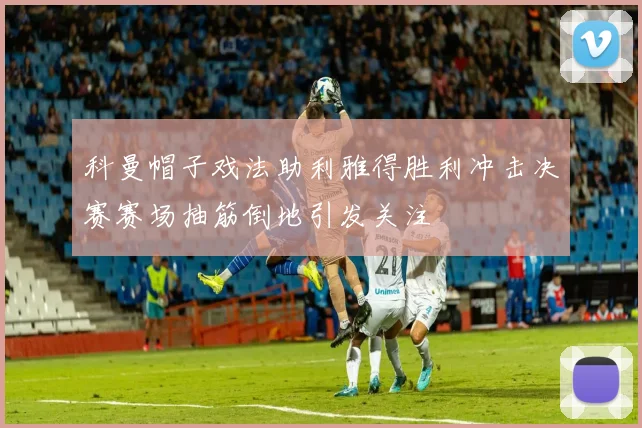 科曼帽子戏法助利雅得胜利冲击决赛赛场抽筋倒地引发关注