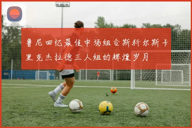 鲁尼回忆最佳中场组合斯科尔斯卡里克杰拉德三人组的辉煌岁月
