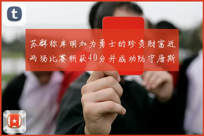 苏群称库明加为勇士的珍贵财富近两场比赛斩获40分并成功防守唐斯