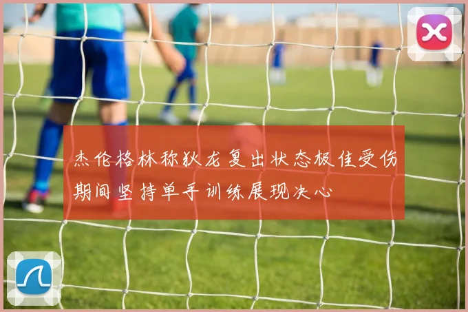 杰伦格林称狄龙复出状态极佳受伤期间坚持单手训练展现决心