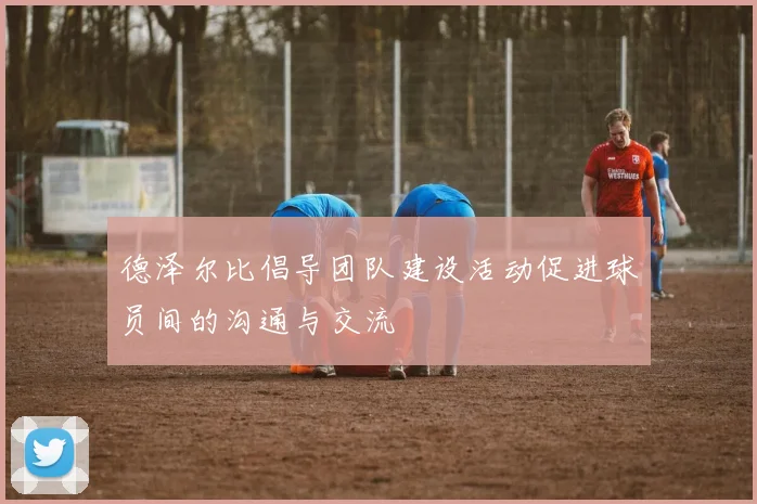 德泽尔比倡导团队建设活动促进球员间的沟通与交流