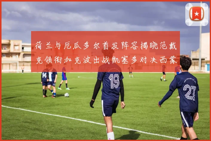 荷兰与厄瓜多尔首发阵容揭晓范戴克领衔加克波出战凯塞多对决西蒙斯