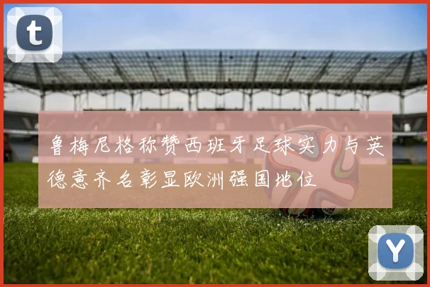 鲁梅尼格称赞西班牙足球实力与英德意齐名彰显欧洲强国地位